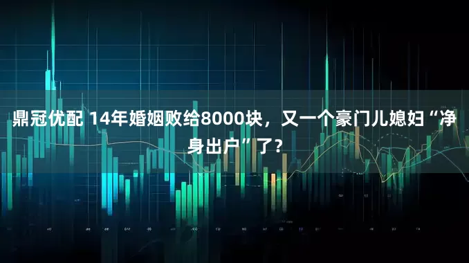 鼎冠优配 14年婚姻败给8000块，又一个豪门儿媳妇“净身出户”了？