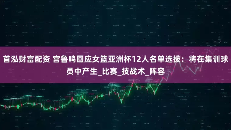 首泓财富配资 宫鲁鸣回应女篮亚洲杯12人名单选拔：将在集训球员中产生_比赛_技战术_阵容