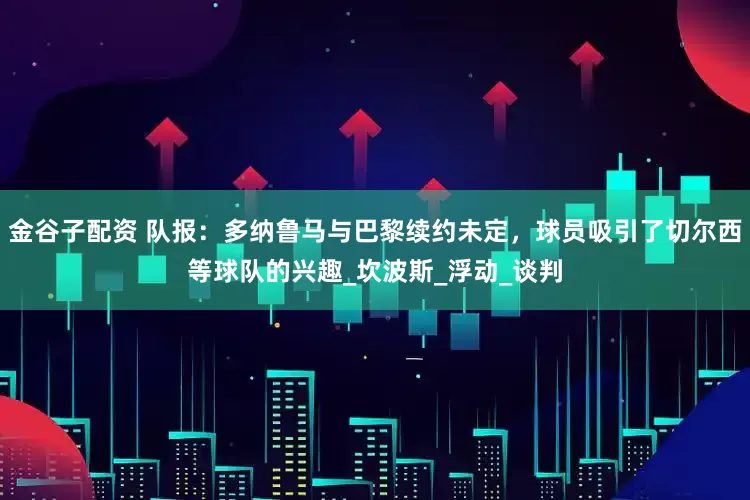 金谷子配资 队报：多纳鲁马与巴黎续约未定，球员吸引了切尔西等球队的兴趣_坎波斯_浮动_谈判
