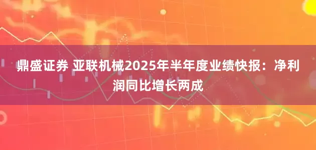 鼎盛证券 亚联机械2025年半年度业绩快报：净利润同比增长两成