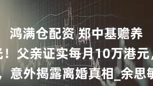鸿满仓配资 郑中基赡养费真相曝光！父亲证实每月10万港元，意外揭露离婚真相_余思敏_东汉_网友