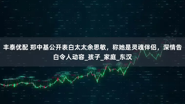 丰泰优配 郑中基公开表白太太余思敏，称她是灵魂伴侣，深情告白令人动容_孩子_家庭_东汉