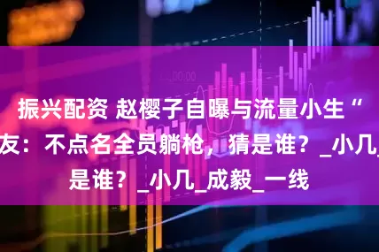 振兴配资 赵樱子自曝与流量小生“暧昧”，网友：不点名全员躺枪，猜是谁？_小几_成毅_一线