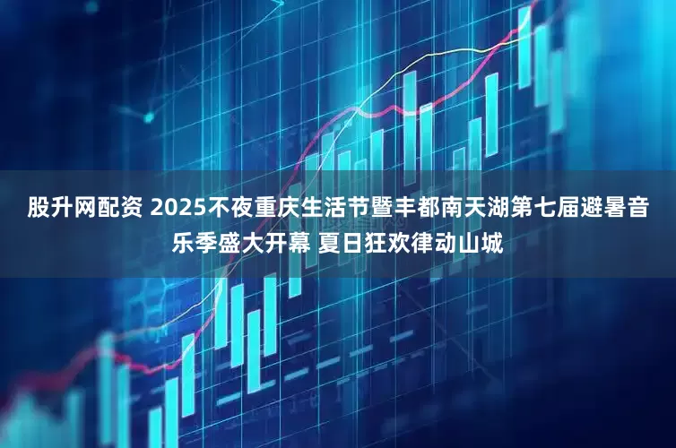 股升网配资 2025不夜重庆生活节暨丰都南天湖第七届避暑音乐季盛大开幕 夏日狂欢律动山城