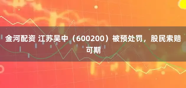 金河配资 江苏吴中（600200）被预处罚，股民索赔可期