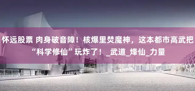 怀远股票 肉身破音障！核爆里焚魔神，这本都市高武把“科学修仙”玩炸了！_武道_烽仙_力量