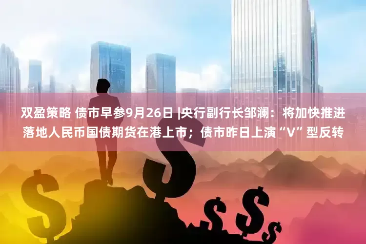 双盈策略 债市早参9月26日 |央行副行长邹澜：将加快推进落地人民币国债期货在港上市；债市昨日上演“V”型反转