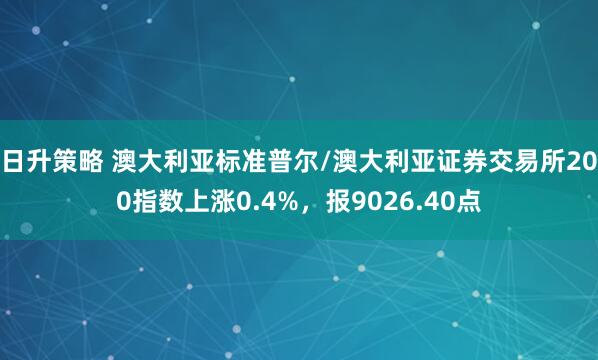 日升策略 澳大利亚标准普尔/澳大利亚证券交易所200指数上涨0.4%，报9026.40点