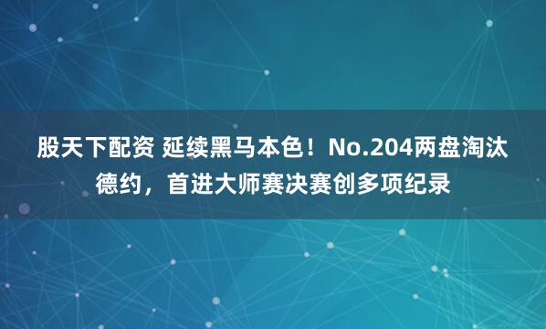 股天下配资 延续黑马本色！No.204两盘淘汰德约，首进大师赛决赛创多项纪录