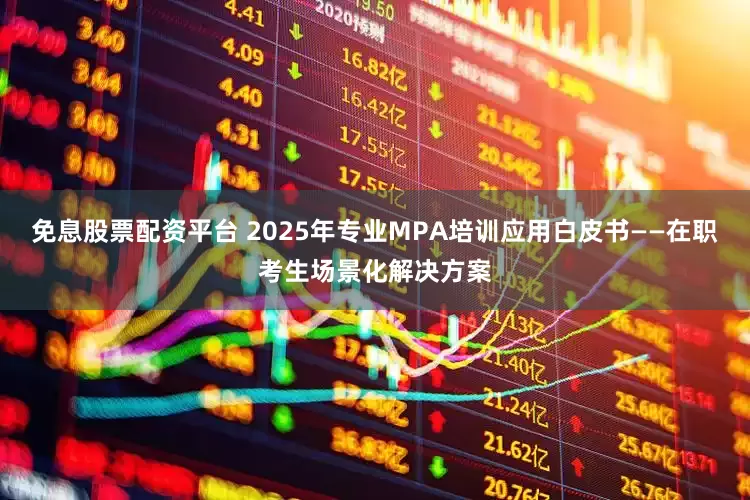 免息股票配资平台 2025年专业MPA培训应用白皮书——在职考生场景化解决方案