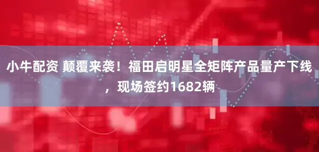 小牛配资 颠覆来袭！福田启明星全矩阵产品量产下线，现场签约1682辆