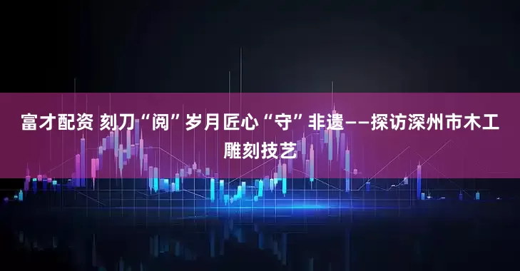 富才配资 刻刀“阅”岁月匠心“守”非遗——探访深州市木工雕刻技艺