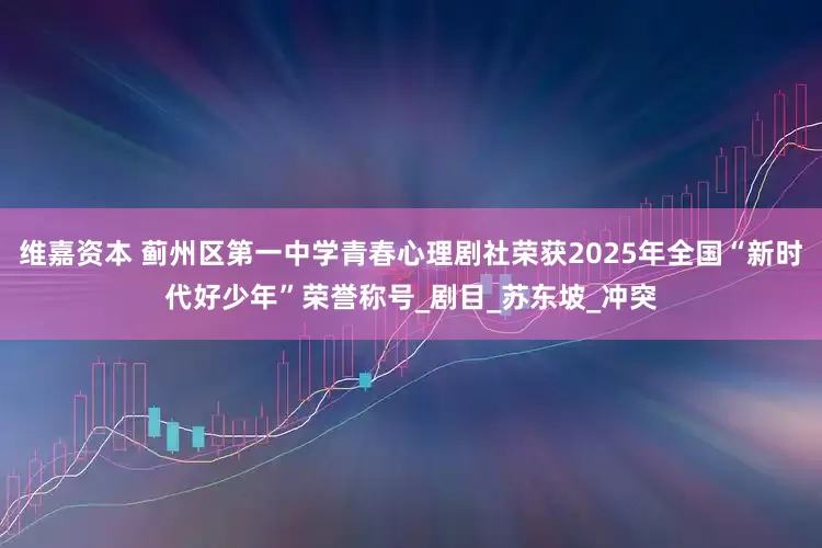 维嘉资本 蓟州区第一中学青春心理剧社荣获2025年全国“新时代好少年”荣誉称号_剧目_苏东坡_冲突