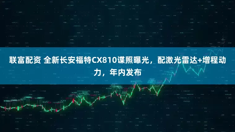 联富配资 全新长安福特CX810谍照曝光，配激光雷达+增程动力，年内发布