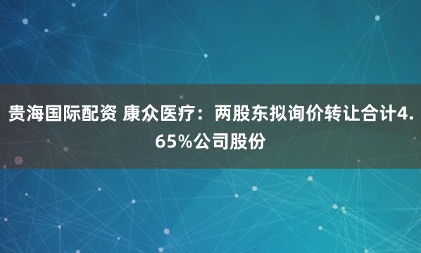 贵海国际配资 康众医疗：两股东拟询价转让合计4.65%公司股份