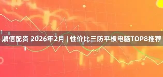 鼎信配资 2026年2月 | 性价比三防平板电脑TOP8推荐